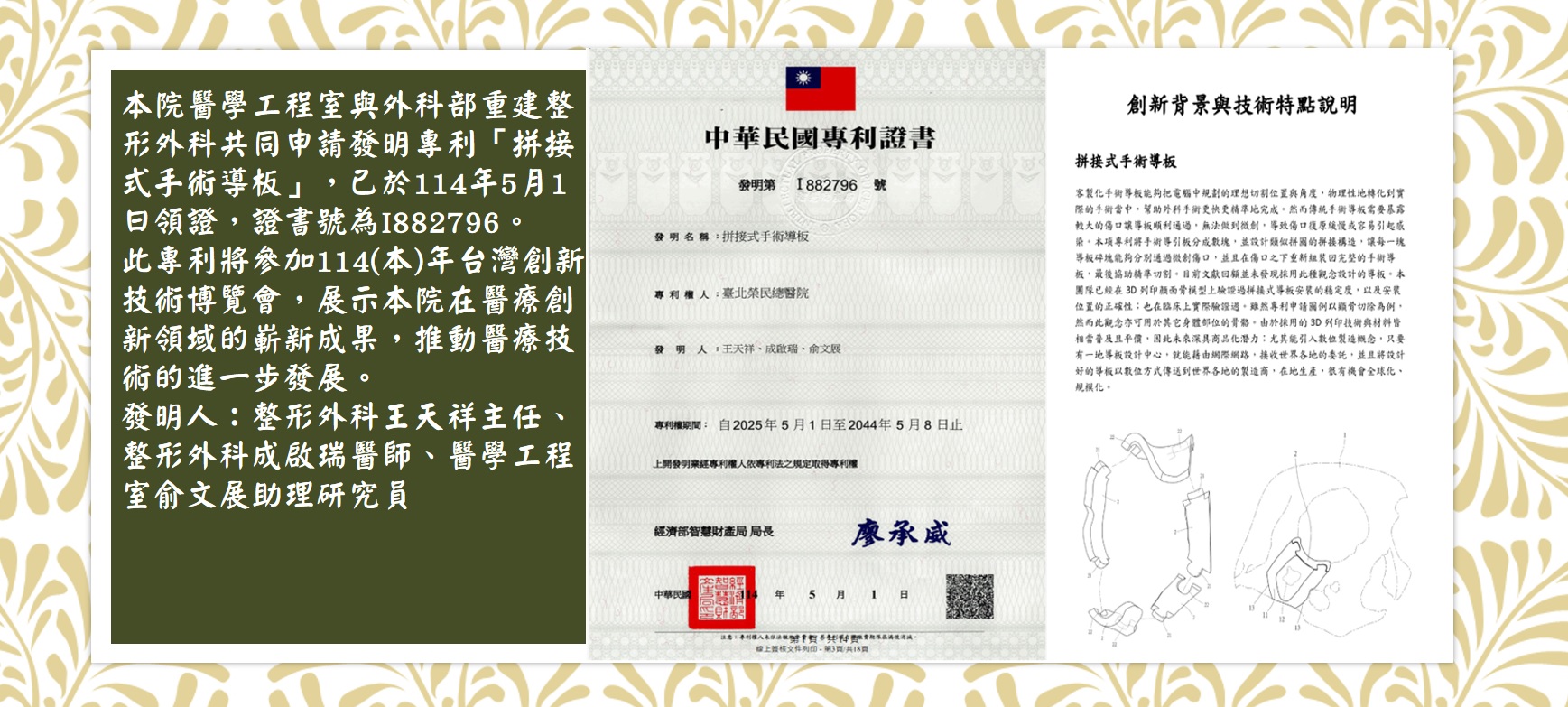 台灣創新技術博覽1141016(王天祥)(手術導版)
本院醫學工程室與外科部重建整形外科共同申請發明專利「拼接式手術導板」，已於114年5月1日領證，證書號為I882796。
此專利將參加114(本)年台灣創新技術博覽會，展示本院在醫療創新領域的嶄新成果，推動醫療技術的進一步發展。
發明人：整形外科王天祥主任、整形外科成啟瑞醫師、醫學工程室俞文展助理研究員
��